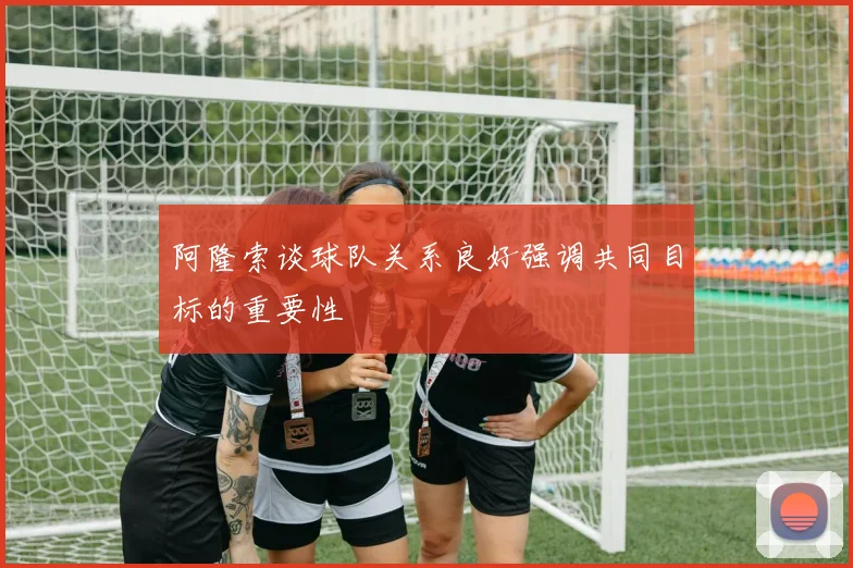 阿隆索谈球队关系良好强调共同目标的重要性