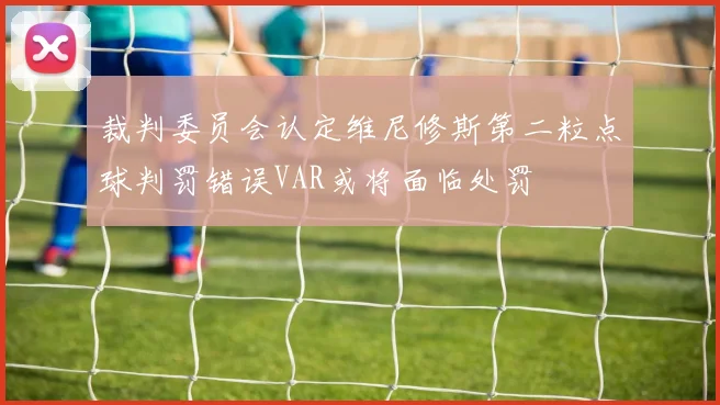 裁判委员会认定维尼修斯第二粒点球判罚错误VAR或将面临处罚