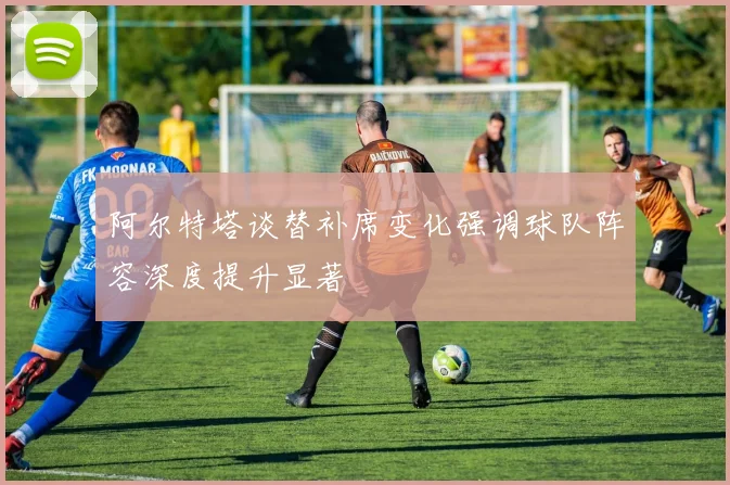 阿尔特塔谈替补席变化强调球队阵容深度提升显著