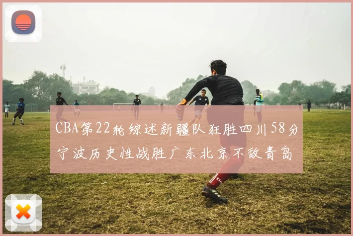 CBA第22轮综述新疆队狂胜四川58分宁波历史性战胜广东北京不敌青岛