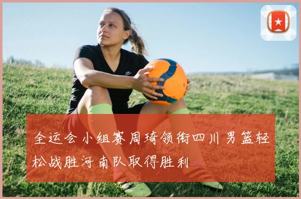 全运会小组赛周琦领衔四川男篮轻松战胜河南队取得胜利