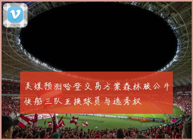 美媒预测哈登交易方案森林狼公牛快船三队互换球员与选秀权