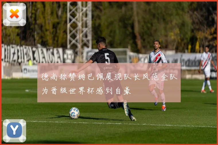 德尚称赞姆巴佩展现队长风范全队为晋级世界杯感到自豪