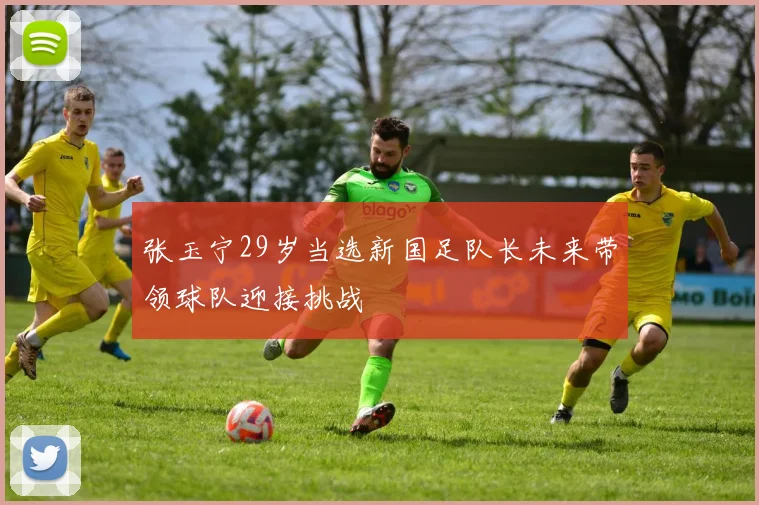 张玉宁29岁当选新国足队长未来带领球队迎接挑战