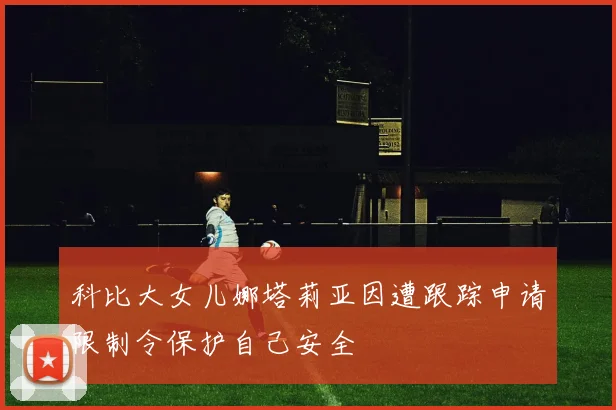 科比大女儿娜塔莉亚因遭跟踪申请限制令保护自己安全