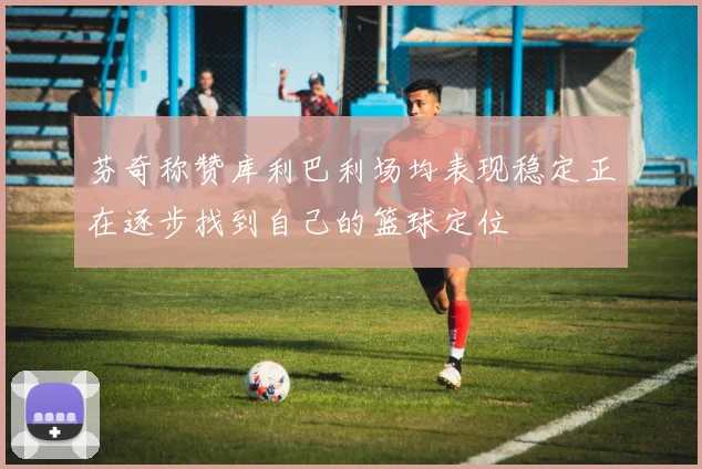 芬奇称赞库利巴利场均表现稳定正在逐步找到自己的篮球定位