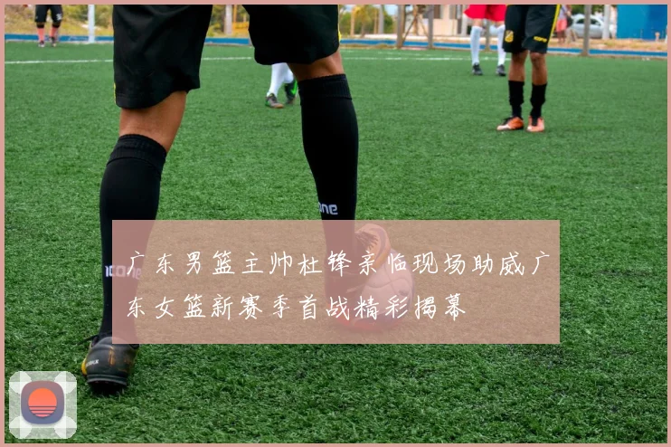 广东男篮主帅杜锋亲临现场助威广东女篮新赛季首战精彩揭幕