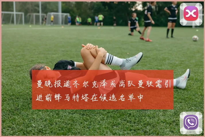 曼晚报道齐尔克泽或离队曼联需引进前锋马特塔在候选名单中