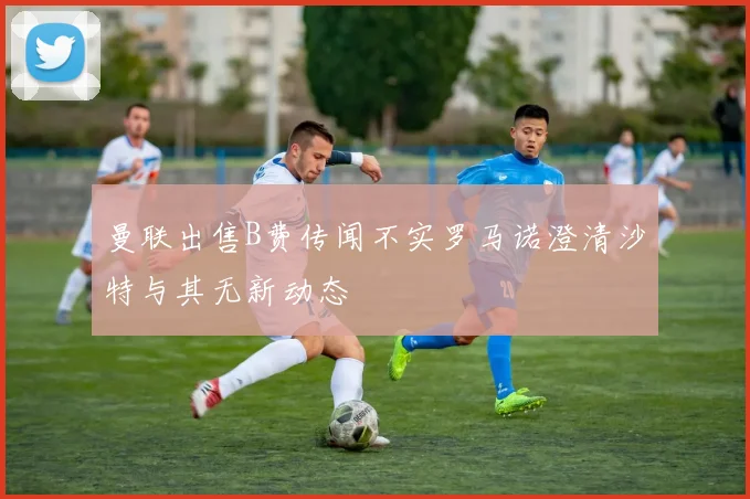 曼联出售B费传闻不实罗马诺澄清沙特与其无新动态