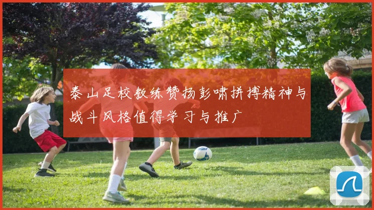 泰山足校教练赞扬彭啸拼搏精神与战斗风格值得学习与推广