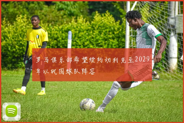 罗马俱乐部希望续约切利克至2029年以巩固球队阵容