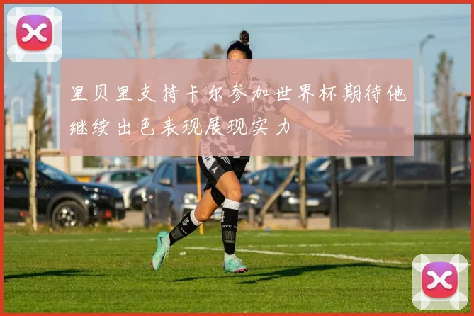 里贝里支持卡尔参加世界杯期待他继续出色表现展现实力