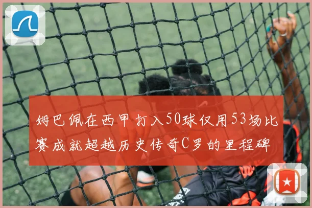 姆巴佩在西甲打入50球仅用53场比赛成就超越历史传奇C罗的里程碑