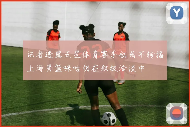 记者透露五星体育赛季初或不转播上海男篮咪咕仍在积极洽谈中