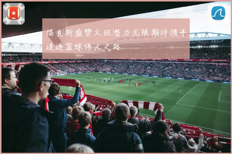 福克斯盛赞文班潜力无限期待携手追逐篮球伟大之路