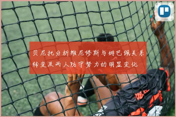 贝尼托分析维尼修斯与姆巴佩关系转变及两人防守努力的明显变化