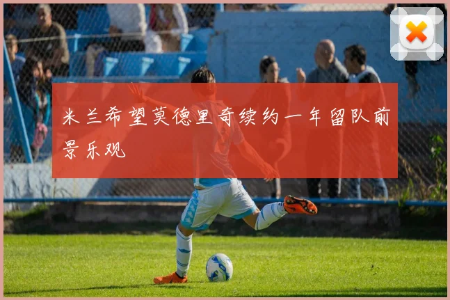 米兰希望莫德里奇续约一年留队前景乐观