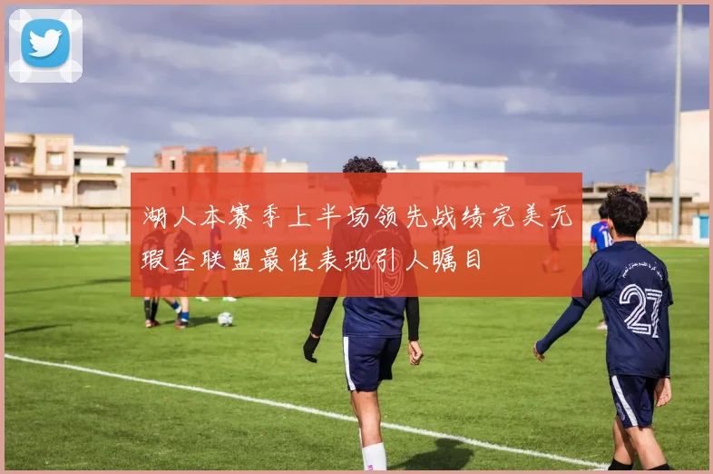 湖人本赛季上半场领先战绩完美无瑕全联盟最佳表现引人瞩目