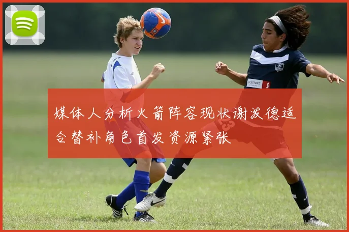 媒体人分析火箭阵容现状谢泼德适合替补角色首发资源紧张